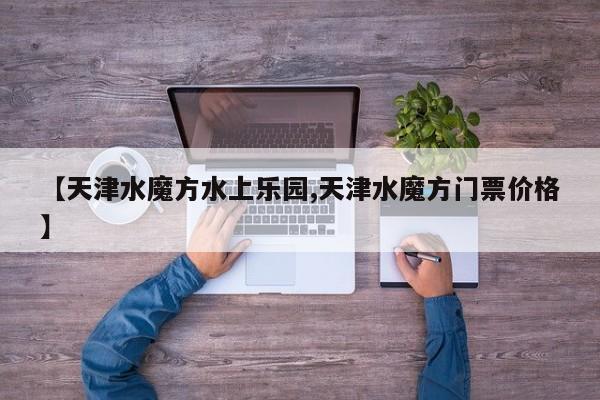 【天津水魔方水上乐园,天津水魔方门票价格】