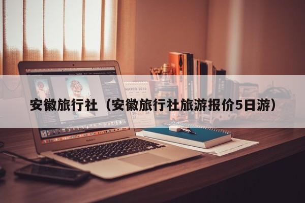 安徽旅行社(安徽旅行社旅游报价5日游)