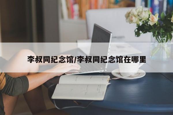 李叔同纪念馆/李叔同纪念馆在哪里
