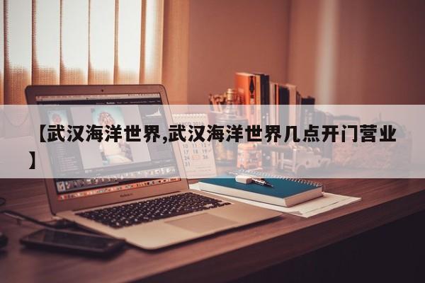 【武汉海洋世界,武汉海洋世界几点开门营业】