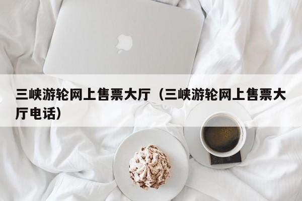 三峡游轮网上售票大厅(三峡游轮网上售票大厅电话)