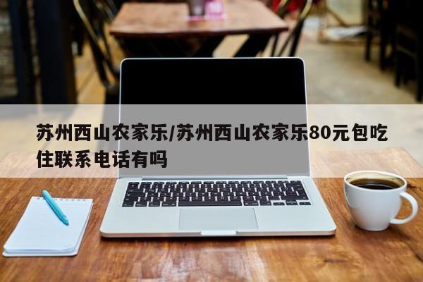 苏州西山农家乐/苏州西山农家乐80元包吃住联系电话有吗