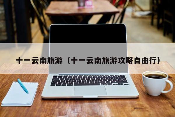 十一云南旅游(十一云南旅游攻略自由行)