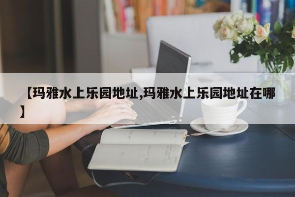【玛雅水上乐园地址,玛雅水上乐园地址在哪】