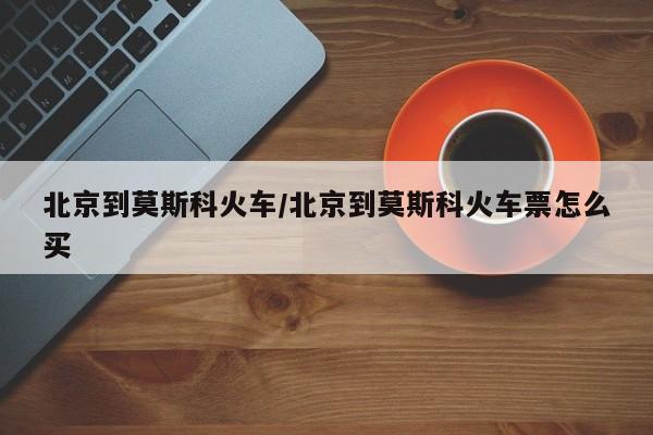 北京到莫斯科火车/北京到莫斯科火车票怎么买