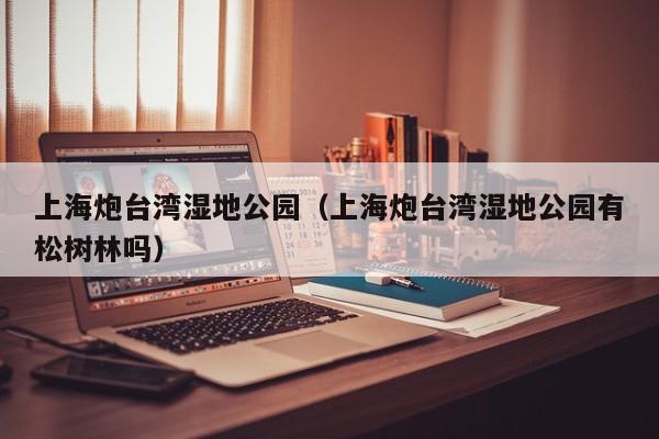上海炮台湾湿地公园(上海炮台湾湿地公园有松树林吗)