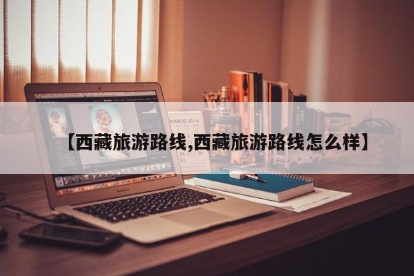 【西藏旅游路线,西藏旅游路线怎么样】