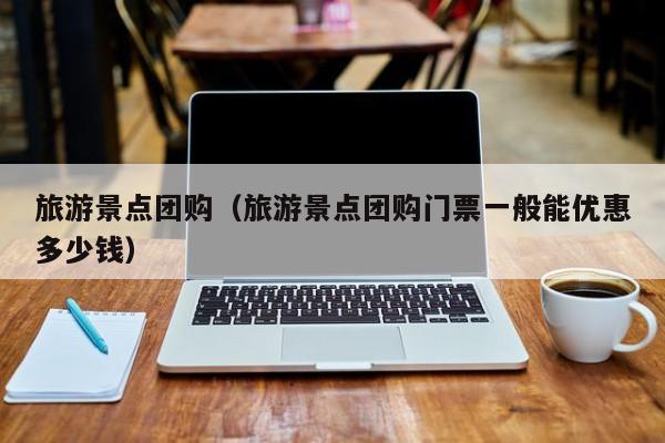 旅游景点团购(旅游景点团购门票一般能优惠多少钱)