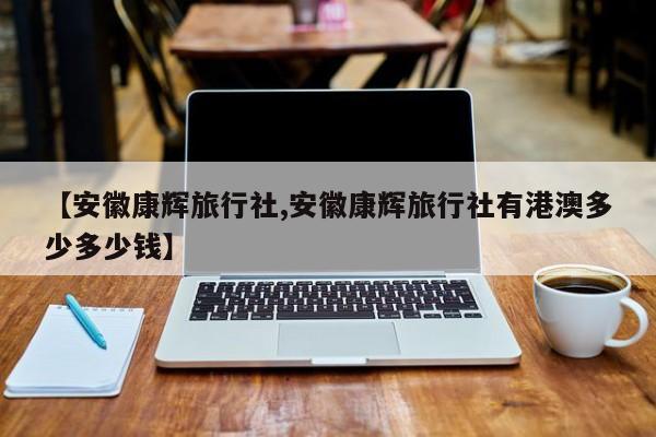 【安徽康辉旅行社,安徽康辉旅行社有港澳多少多少钱】