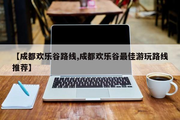 【成都欢乐谷路线,成都欢乐谷最佳游玩路线推荐】