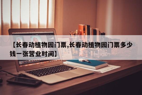 【长春动植物园门票,长春动植物园门票多少钱一张营业时间】