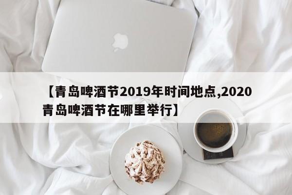 【青岛啤酒节2019年时间地点,2020青岛啤酒节在哪里举行】