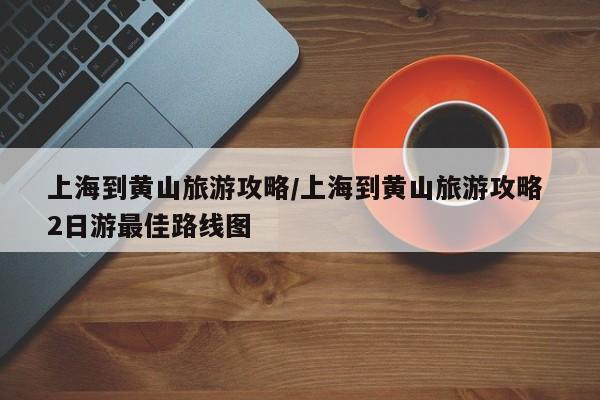 上海到黄山旅游攻略/上海到黄山旅游攻略 2日游最佳路线图