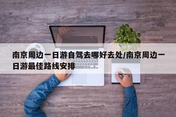 南京周边一日游自驾去哪好去处/南京周边一日游最佳路线安排