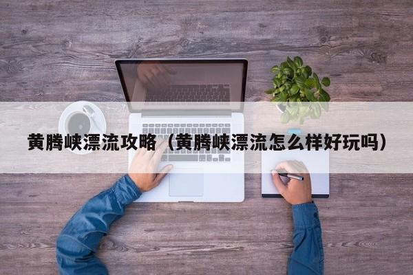 黄腾峡漂流攻略(黄腾峡漂流怎么样好玩吗)
