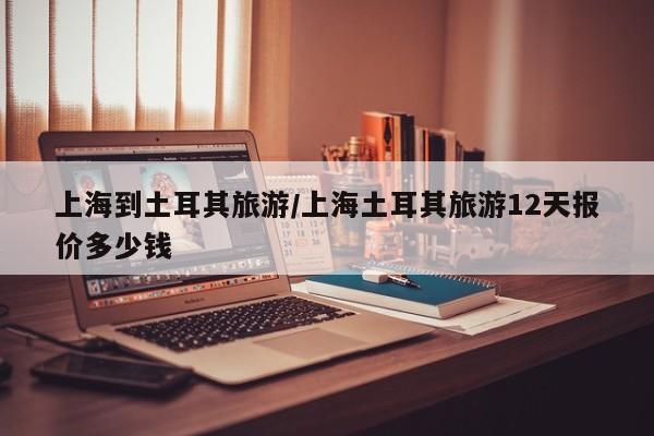 上海到土耳其旅游/上海土耳其旅游12天报价多少钱