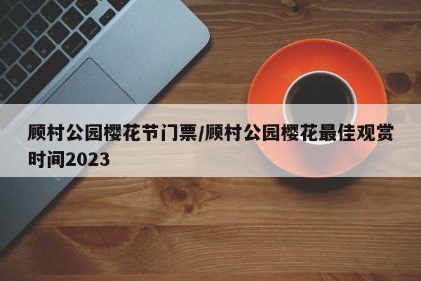 顾村公园樱花节门票/顾村公园樱花最佳观赏时间2023