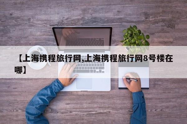 【上海携程旅行网,上海携程旅行网8号楼在哪】