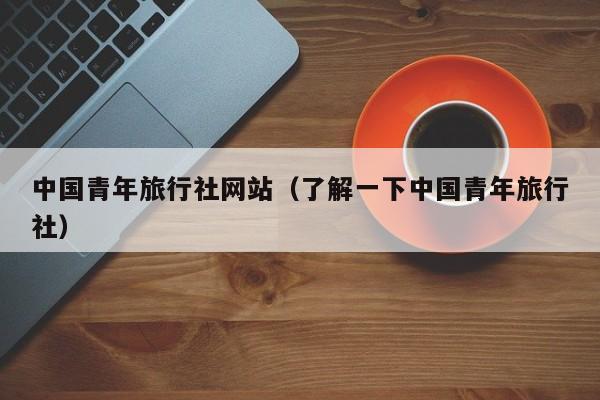 中国青年旅行社网站(了解一下中国青年旅行社)