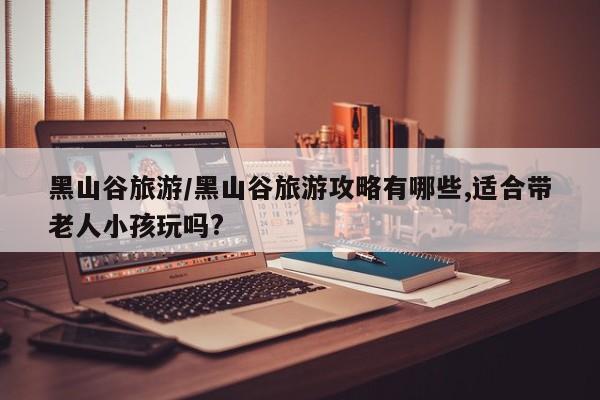 黑山谷旅游/黑山谷旅游攻略有哪些,适合带老人小孩玩吗?
