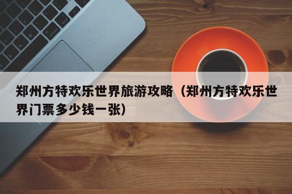 郑州方特欢乐世界旅游攻略(郑州方特欢乐世界门票多少钱一张)