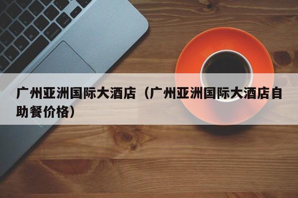 广州亚洲国际大酒店(广州亚洲国际大酒店自助餐价格)