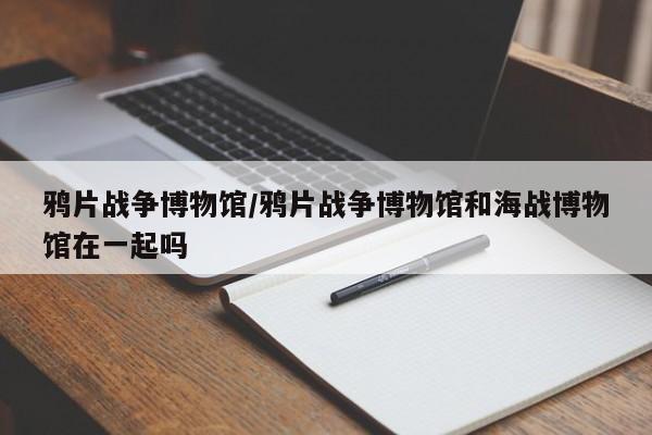 鸦片战争博物馆/鸦片战争博物馆和海战博物馆在一起吗