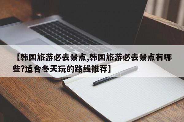 【韩国旅游必去景点,韩国旅游必去景点有哪些?适合冬天玩的路线推荐】
