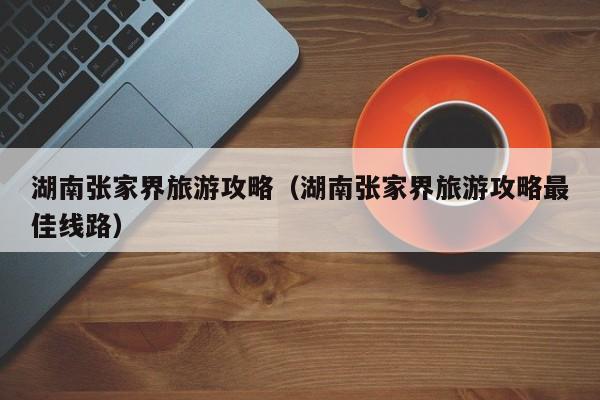 湖南张家界旅游攻略(湖南张家界旅游攻略最佳线路)