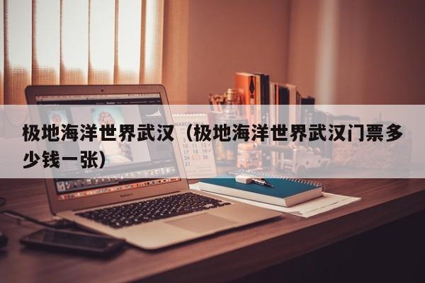 极地海洋世界武汉(极地海洋世界武汉门票多少钱一张)