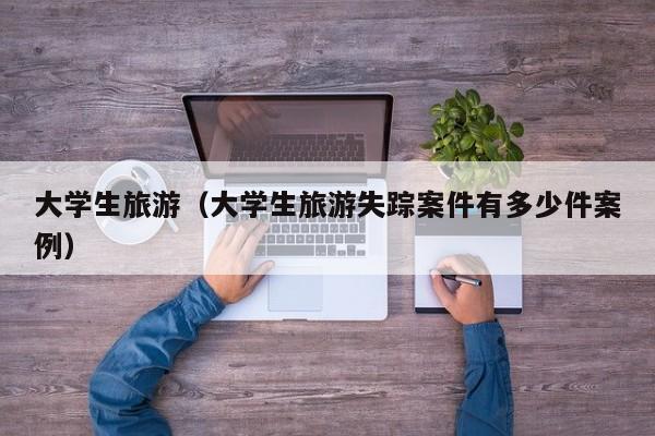 大学生旅游(大学生旅游失踪案件有多少件案例)