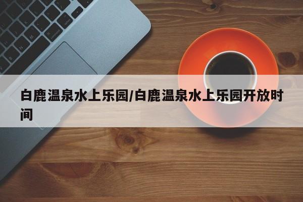 白鹿温泉水上乐园/白鹿温泉水上乐园开放时间