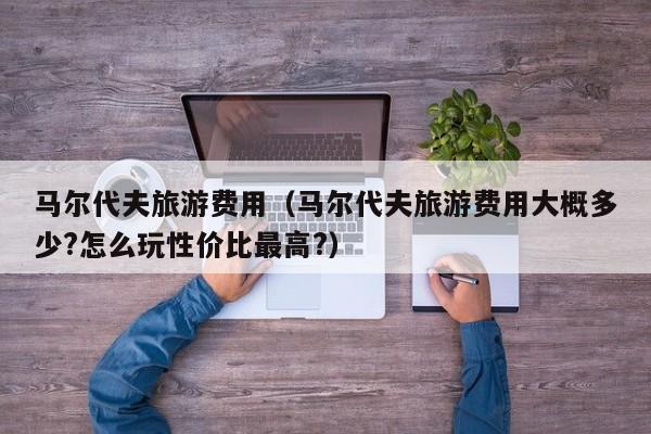 马尔代夫旅游费用(马尔代夫旅游费用大概多少?怎么玩性价比最高?)