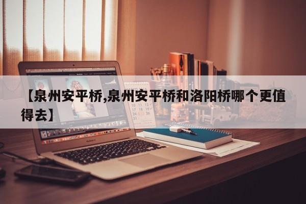 【泉州安平桥,泉州安平桥和洛阳桥哪个更值得去】