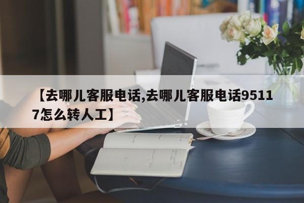 【去哪儿客服电话,去哪儿客服电话95117怎么转人工】