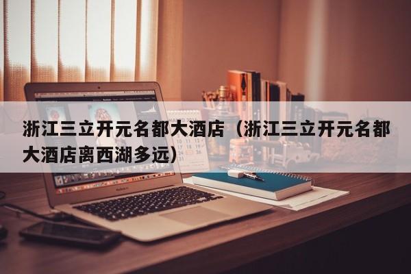 浙江三立开元名都大酒店(浙江三立开元名都大酒店离西湖多远)