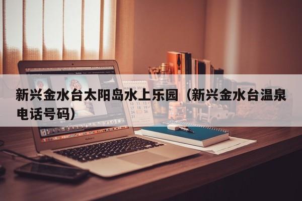 新兴金水台太阳岛水上乐园(新兴金水台温泉电话号码)