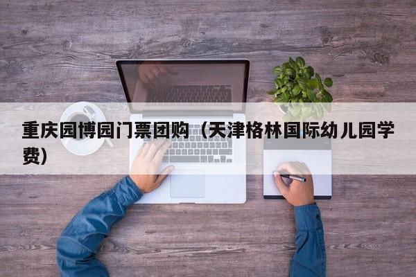 重庆园博园门票团购(天津格林国际幼儿园学费)