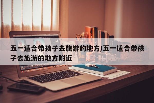 五一适合带孩子去旅游的地方/五一适合带孩子去旅游的地方附近