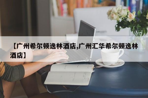 【广州希尔顿逸林酒店,广州汇华希尔顿逸林酒店】