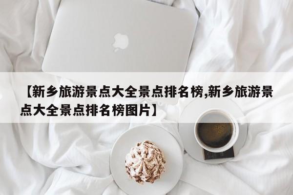 【新乡旅游景点大全景点排名榜,新乡旅游景点大全景点排名榜图片】