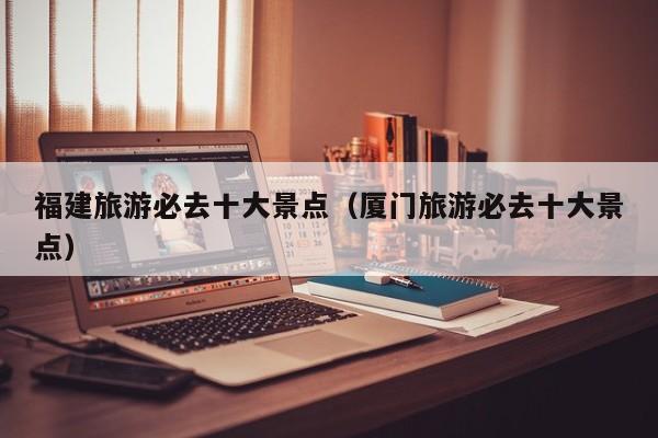 福建旅游必去十大景点(厦门旅游必去十大景点)