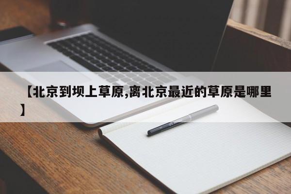 【北京到坝上草原,离北京最近的草原是哪里】