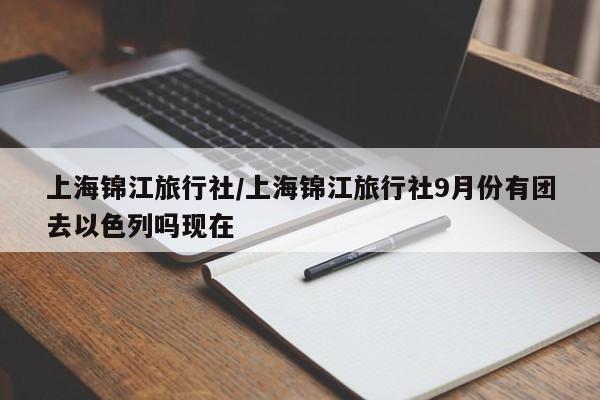 上海锦江旅行社/上海锦江旅行社9月份有团去以色列吗现在