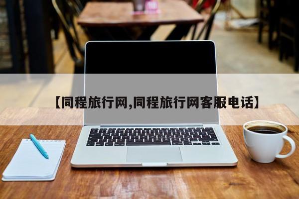 【同程旅行网,同程旅行网客服电话】