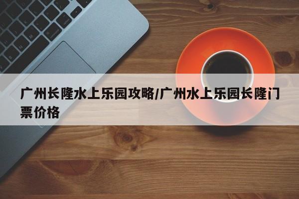广州长隆水上乐园攻略/广州水上乐园长隆门票价格