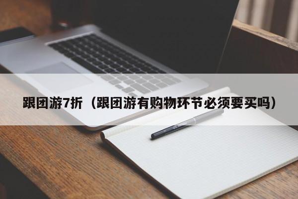 跟团游7折(跟团游有购物环节必须要买吗)