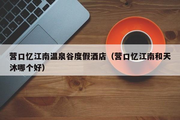 营口忆江南温泉谷度假酒店(营口忆江南和天沐哪个好)
