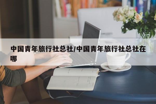 中国青年旅行社总社/中国青年旅行社总社在哪