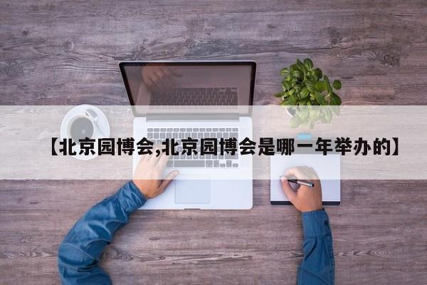 【北京园博会,北京园博会是哪一年举办的】